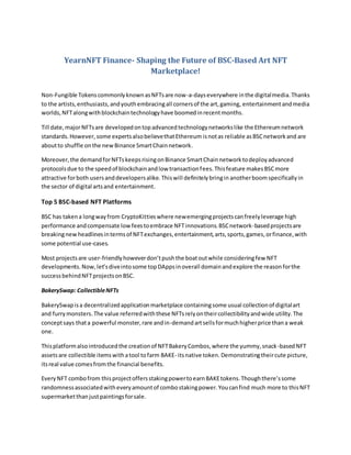 YearnNFT Finance- Shaping the Future of BSC-Based Art NFT
Marketplace!
Non-Fungible TokenscommonlyknownasNFTsare now-a-dayseverywhere inthe digitalmedia.Thanks
to the artists,enthusiasts,andyouthembracingall cornersof the art,gaming, entertainmentandmedia
worlds,NFTalongwithblockchaintechnologyhave boomedinrecentmonths.
Till date,majorNFTsare developedontopadvancedtechnologynetworkslike the Ethereumnetwork
standards.However, some expertsalsobelievethatEthereum isnotas reliable asBSCnetworkand are
aboutto shuffle onthe newBinance SmartChainnetwork.
Moreover,the demandforNFTskeepsrisingonBinance SmartChainnetworktodeployadvanced
protocolsdue to the speedof blockchainandlow transactionfees.Thisfeature makesBSCmore
attractive forboth usersanddevelopersalike. Thiswill definitelybringin anotherboom specifically in
the sector of digital artsand entertainment.
Top 5 BSC-based NFT Platforms
BSC has takena longwayfrom CryptoKittieswhere newemergingprojectscanfreelyleverage high
performance andcompensate lowfeestoembrace NFTinnovations.BSCnetwork-basedprojectsare
breakingnewheadlinesintermsof NFTexchanges,entertainment,arts,sports,games,orfinance,with
some potential use-cases.
Most projectsare user-friendlyhoweverdon’tpushthe boatoutwhile consideringfew NFT
developments.Now,let’sdiveintosome topDAppsinoverall domainandexplore the reasonforthe
successbehindNFTprojectsonBSC.
BakerySwap: CollectibleNFTs
BakerySwapisa decentralizedapplicationmarketplace containingsome usual collectionof digitalart
and furrymonsters.The value referredwiththese NFTsrelyontheircollectibilityandwide utility.The
conceptsays thata powerful monster,rare andin-demandartsellsformuchhigherprice thana weak
one.
Thisplatformalsointroducedthe creationof NFTBakeryCombos,where the yummy,snack-basedNFT
assetsare collectible itemswithatool tofarm BAKE- itsnative token. Demonstratingtheircute picture,
itsreal value comesfromthe financial benefits.
EveryNFT combofrom thisprojectoffersstakingpowertoearnBAKEtokens.Thoughthere’ssome
randomnessassociatedwitheveryamountof combostakingpower.Youcanfind much more to thisNFT
supermarketthanjustpaintingsforsale.
 