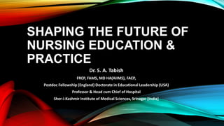 SHAPING THE FUTURE OF
NURSING EDUCATION &
PRACTICE
Dr. S. A. Tabish
FRCP, FAMS, MD HA(AIIMS), FACP,
Postdoc Fellowship (England) Doctorate in Educational Leadership (USA)
Professor & Head cum Chief of Hospital
Sher-i-Kashmir Institute of Medical Sciences, Srinagar [India]
 