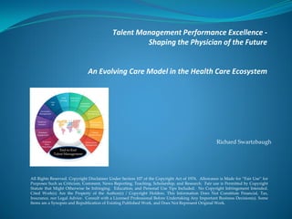 Talent Management Performance Excellence -
Shaping the Physician of the Future
An Evolving Care Model in the Health Care Ecosystem
All Rights Reserved. Copyright Disclaimer Under Section 107 of the Copyright Act of 1976. Allowance is Made for “Fair Use” for
Purposes Such as Criticism, Comment, News Reporting, Teaching, Scholarship, and Research. Fair use is Permitted by Copyright
Statute that Might Otherwise be Infringing. Education, and Personal Use Tips Included. No Copyright Infringement Intended.
Cited Work(s) Are the Property of the Author(s) / Copyright Holders. This Information Does Not Constitute Financial, Tax,
Insurance, nor Legal Advice. Consult with a Licensed Professional Before Undertaking Any Important Business Decision(s). Some
Items are a Synopsis and Republication of Existing Published Work, and Does Not Represent Original Work.
Richard Swartzbaugh
End-to-End
Talent Management
 