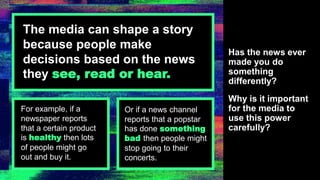 The media can shape a story
because people make
decisions based on the news
they see, read or hear.
Has the news ever
made you do
something
differently?
Why is it important
for the media to
use this power
carefully?
For example, if a
newspaper reports
that a certain product
is healthy then lots
of people might go
out and buy it.
Or if a news channel
reports that a popstar
has done something
bad then people might
stop going to their
concerts.
 