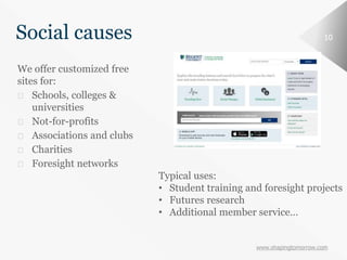 www.shapingtomorrow.com
10Social causes
We offer customized free
sites for:
⮚ Schools, colleges &
universities
⮚ Not-for-profits
⮚ Associations and clubs
⮚ Charities
⮚ Foresight networks
Typical uses:
• Student training and foresight projects
• Futures research
• Additional member service…
 