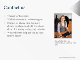 www.shapingtomorrow.com
12Contact us
⮚ Thanks for browsing
⮚ We look forward to welcoming you
⮚ Contact us at any time for more
details or a free, in-depth telephone
demo & training lasting ~45 minutes
⮚ We are here to help get you to your
future, faster
Kerry Richardson, our
Webmaster, is waiting to help
you.
 