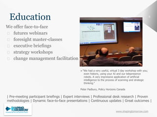 www.shapingtomorrow.com
88
Education
We offer face-to-face
⮚ futures webinars
⮚ foresight master-classes
⮚ executive briefings
⮚ strategy workshops
⮚ change management facilitation
►"We had a very useful, virtual 3 day workshop with you;
even historic, using your AI and our telepresence
robots. A very impressive application of artificial
intelligence to the process of scanning and strategic
thinking.“
Peter Padbury, Policy Horizons Canada
| Pre-meeting participant briefings | Expert interviews | Professional desk research | Proven
methodologies | Dynamic face-to-face presentations | Continuous updates | Great outcomes |
 