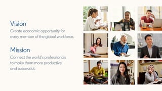 Vision
Create economic opportunity for
every member of the global workforce.
Mission
Connect the world’s professionals
to ...