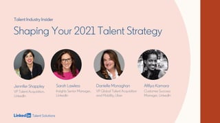 Shaping Your 2021 Talent Strategy
Jennifer Shappley
VP Talent Acquisition,
LinkedIn
Afifiya Kamara
Customer Success
Manager, LinkedIn
Sarah Lawless
Insights Senior Manager,
LinkedIn
Danielle Monaghan
VP Global Talent Acquisition
and Mobility, Uber
Talent Industry Insider
 