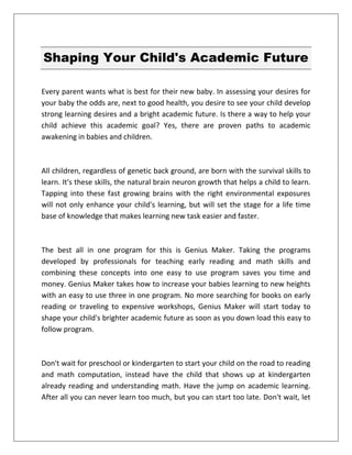 Shaping Your Child's Academic Future
Every parent wants what is best for their new baby. In assessing your desires for
your baby the odds are, next to good health, you desire to see your child develop
strong learning desires and a bright academic future. Is there a way to help your
child achieve this academic goal? Yes, there are proven paths to academic
awakening in babies and children.
All children, regardless of genetic back ground, are born with the survival skills to
learn. It's these skills, the natural brain neuron growth that helps a child to learn.
Tapping into these fast growing brains with the right environmental exposures
will not only enhance your child's learning, but will set the stage for a life time
base of knowledge that makes learning new task easier and faster.
The best all in one program for this is Genius Maker. Taking the programs
developed by professionals for teaching early reading and math skills and
combining these concepts into one easy to use program saves you time and
money. Genius Maker takes how to increase your babies learning to new heights
with an easy to use three in one program. No more searching for books on early
reading or traveling to expensive workshops, Genius Maker will start today to
shape your child's brighter academic future as soon as you down load this easy to
follow program.
Don't wait for preschool or kindergarten to start your child on the road to reading
and math computation, instead have the child that shows up at kindergarten
already reading and understanding math. Have the jump on academic learning.
After all you can never learn too much, but you can start too late. Don't wait, let
 
