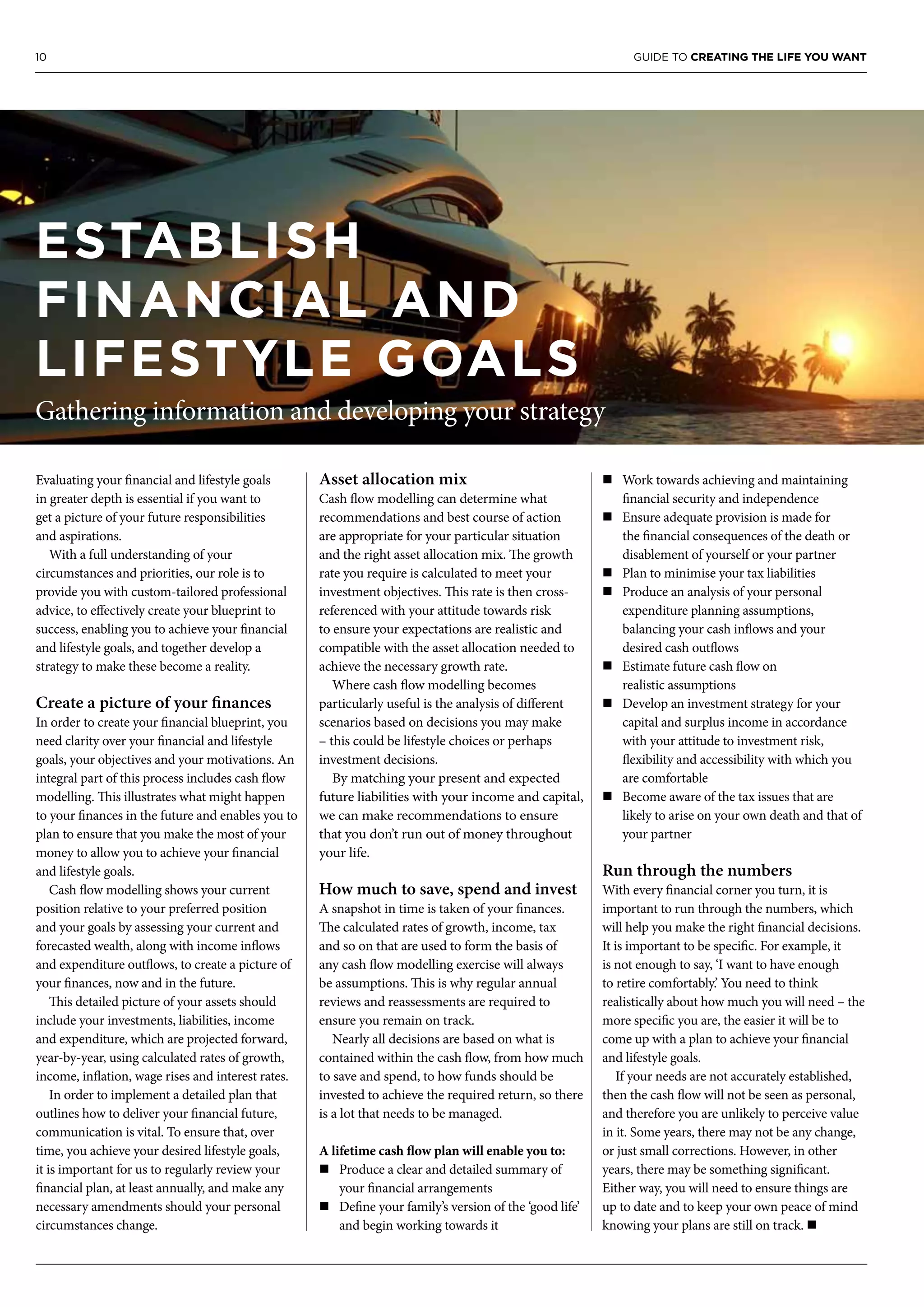 10 GUIDE TO CREATING THE LIFE YOU WANT
Evaluating your financial and lifestyle goals
in greater depth is essential if you want to
get a picture of your future responsibilities
and aspirations.
With a full understanding of your
circumstances and priorities, our role is to
provide you with custom-tailored professional
advice, to effectively create your blueprint to
success, enabling you to achieve your financial
and lifestyle goals, and together develop a
strategy to make these become a reality.
Create a picture of your finances
In order to create your financial blueprint, you
need clarity over your financial and lifestyle
goals, your objectives and your motivations. An
integral part of this process includes cash flow
modelling. This illustrates what might happen
to your finances in the future and enables you to
plan to ensure that you make the most of your
money to allow you to achieve your financial
and lifestyle goals.
Cash flow modelling shows your current
position relative to your preferred position
and your goals by assessing your current and
forecasted wealth, along with income inflows
and expenditure outflows, to create a picture of
your finances, now and in the future.
This detailed picture of your assets should
include your investments, liabilities, income
and expenditure, which are projected forward,
year-by-year, using calculated rates of growth,
income, inflation, wage rises and interest rates.
In order to implement a detailed plan that
outlines how to deliver your financial future,
communication is vital. To ensure that, over
time, you achieve your desired lifestyle goals,
it is important for us to regularly review your
financial plan, at least annually, and make any
necessary amendments should your personal
circumstances change.
Asset allocation mix
Cash flow modelling can determine what
recommendations and best course of action
are appropriate for your particular situation
and the right asset allocation mix. The growth
rate you require is calculated to meet your
investment objectives. This rate is then cross-
referenced with your attitude towards risk
to ensure your expectations are realistic and
compatible with the asset allocation needed to
achieve the necessary growth rate.
Where cash flow modelling becomes
particularly useful is the analysis of different
scenarios based on decisions you may make
– this could be lifestyle choices or perhaps
investment decisions.
By matching your present and expected
future liabilities with your income and capital,
we can make recommendations to ensure
that you don’t run out of money throughout
your life.
How much to save, spend and invest
A snapshot in time is taken of your finances.
The calculated rates of growth, income, tax
and so on that are used to form the basis of
any cash flow modelling exercise will always
be assumptions. This is why regular annual
reviews and reassessments are required to
ensure you remain on track.
Nearly all decisions are based on what is
contained within the cash flow, from how much
to save and spend, to how funds should be
invested to achieve the required return, so there
is a lot that needs to be managed.
A lifetime cash flow plan will enable you to:
n	Produce a clear and detailed summary of
your financial arrangements
n	Define your family’s version of the ‘good life’
and begin working towards it
n	Work towards achieving and maintaining
financial security and independence
n	Ensure adequate provision is made for
the financial consequences of the death or
disablement of yourself or your partner
n	Plan to minimise your tax liabilities
n	Produce an analysis of your personal
expenditure planning assumptions,
balancing your cash inflows and your
desired cash outflows
n	Estimate future cash flow on
realistic assumptions
n	Develop an investment strategy for your
capital and surplus income in accordance
with your attitude to investment risk,
flexibility and accessibility with which you
are comfortable
n	Become aware of the tax issues that are
likely to arise on your own death and that of
your partner
Run through the numbers
With every financial corner you turn, it is
important to run through the numbers, which
will help you make the right financial decisions.
It is important to be specific. For example, it
is not enough to say, ‘I want to have enough
to retire comfortably.’ You need to think
realistically about how much you will need – the
more specific you are, the easier it will be to
come up with a plan to achieve your financial
and lifestyle goals.
If your needs are not accurately established,
then the cash flow will not be seen as personal,
and therefore you are unlikely to perceive value
in it. Some years, there may not be any change,
or just small corrections. However, in other
years, there may be something significant.
Either way, you will need to ensure things are
up to date and to keep your own peace of mind
knowing your plans are still on track. n
ESTABLISH
FINANCIAL AND
LIFESTYLE GOALS
Gathering information and developing your strategy
 