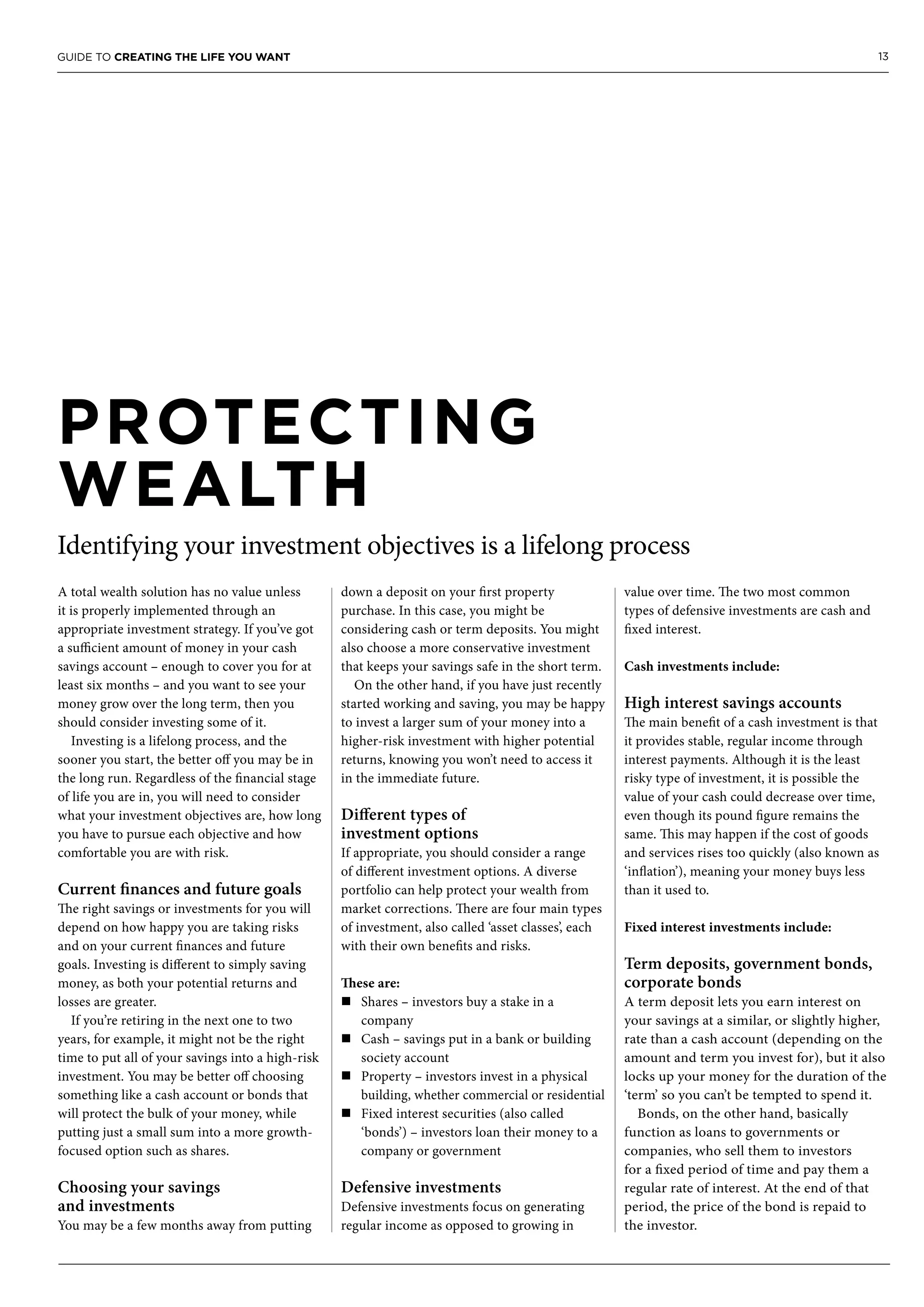 13GUIDE TO CREATING THE LIFE YOU WANT
PROTECTING
WEALTH
Identifying your investment objectives is a lifelong process
A total wealth solution has no value unless
it is properly implemented through an
appropriate investment strategy. If you’ve got
a sufficient amount of money in your cash
savings account – enough to cover you for at
least six months – and you want to see your
money grow over the long term, then you
should consider investing some of it.
Investing is a lifelong process, and the
sooner you start, the better off you may be in
the long run. Regardless of the financial stage
of life you are in, you will need to consider
what your investment objectives are, how long
you have to pursue each objective and how
comfortable you are with risk.
Current finances and future goals
The right savings or investments for you will
depend on how happy you are taking risks
and on your current finances and future
goals. Investing is different to simply saving
money, as both your potential returns and
losses are greater.
If you’re retiring in the next one to two
years, for example, it might not be the right
time to put all of your savings into a high-risk
investment. You may be better off choosing
something like a cash account or bonds that
will protect the bulk of your money, while
putting just a small sum into a more growth-
focused option such as shares.
Choosing your savings
and investments
You may be a few months away from putting
down a deposit on your first property
purchase. In this case, you might be
considering cash or term deposits. You might
also choose a more conservative investment
that keeps your savings safe in the short term.
On the other hand, if you have just recently
started working and saving, you may be happy
to invest a larger sum of your money into a
higher-risk investment with higher potential
returns, knowing you won’t need to access it
in the immediate future.
Different types of
investment options
If appropriate, you should consider a range
of different investment options. A diverse
portfolio can help protect your wealth from
market corrections. There are four main types
of investment, also called ‘asset classes’, each
with their own benefits and risks.
These are:
n	Shares – investors buy a stake in a
company
n	Cash – savings put in a bank or building
society account
n	Property – investors invest in a physical
building, whether commercial or residential
n	Fixed interest securities (also called
‘bonds’) – investors loan their money to a
company or government
Defensive investments
Defensive investments focus on generating
regular income as opposed to growing in
value over time. The two most common
types of defensive investments are cash and
fixed interest.
Cash investments include:
High interest savings accounts
The main benefit of a cash investment is that
it provides stable, regular income through
interest payments. Although it is the least
risky type of investment, it is possible the
value of your cash could decrease over time,
even though its pound figure remains the
same. This may happen if the cost of goods
and services rises too quickly (also known as
‘inflation’), meaning your money buys less
than it used to.
Fixed interest investments include:
Term deposits, government bonds,
corporate bonds
A term deposit lets you earn interest on
your savings at a similar, or slightly higher,
rate than a cash account (depending on the
amount and term you invest for), but it also
locks up your money for the duration of the
‘term’ so you can’t be tempted to spend it.
Bonds, on the other hand, basically
function as loans to governments or
companies, who sell them to investors
for a fixed period of time and pay them a
regular rate of interest. At the end of that
period, the price of the bond is repaid to
the investor.
 