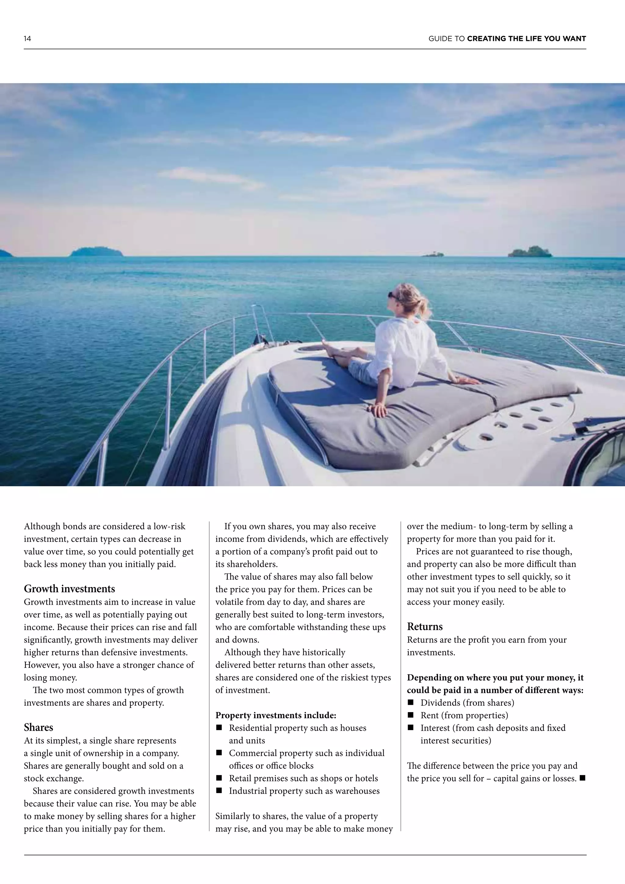 14 GUIDE TO CREATING THE LIFE YOU WANT
Although bonds are considered a low-risk
investment, certain types can decrease in
value over time, so you could potentially get
back less money than you initially paid.
Growth investments
Growth investments aim to increase in value
over time, as well as potentially paying out
income. Because their prices can rise and fall
significantly, growth investments may deliver
higher returns than defensive investments.
However, you also have a stronger chance of
losing money.
The two most common types of growth
investments are shares and property.
Shares
At its simplest, a single share represents
a single unit of ownership in a company.
Shares are generally bought and sold on a
stock exchange.
Shares are considered growth investments
because their value can rise. You may be able
to make money by selling shares for a higher
price than you initially pay for them.
If you own shares, you may also receive
income from dividends, which are effectively
a portion of a company’s profit paid out to
its shareholders.
The value of shares may also fall below
the price you pay for them. Prices can be
volatile from day to day, and shares are
generally best suited to long-term investors,
who are comfortable withstanding these ups
and downs.
Although they have historically
delivered better returns than other assets,
shares are considered one of the riskiest types
of investment.
Property investments include:
n	Residential property such as houses
and units
n	Commercial property such as individual
offices or office blocks
n	Retail premises such as shops or hotels
n	Industrial property such as warehouses
Similarly to shares, the value of a property
may rise, and you may be able to make money
over the medium- to long-term by selling a
property for more than you paid for it.
Prices are not guaranteed to rise though,
and property can also be more difficult than
other investment types to sell quickly, so it
may not suit you if you need to be able to
access your money easily.
Returns
Returns are the profit you earn from your
investments.
Depending on where you put your money, it
could be paid in a number of different ways:
n	Dividends (from shares)
n	Rent (from properties)
n	Interest (from cash deposits and fixed
interest securities)
The difference between the price you pay and
the price you sell for – capital gains or losses. n
 