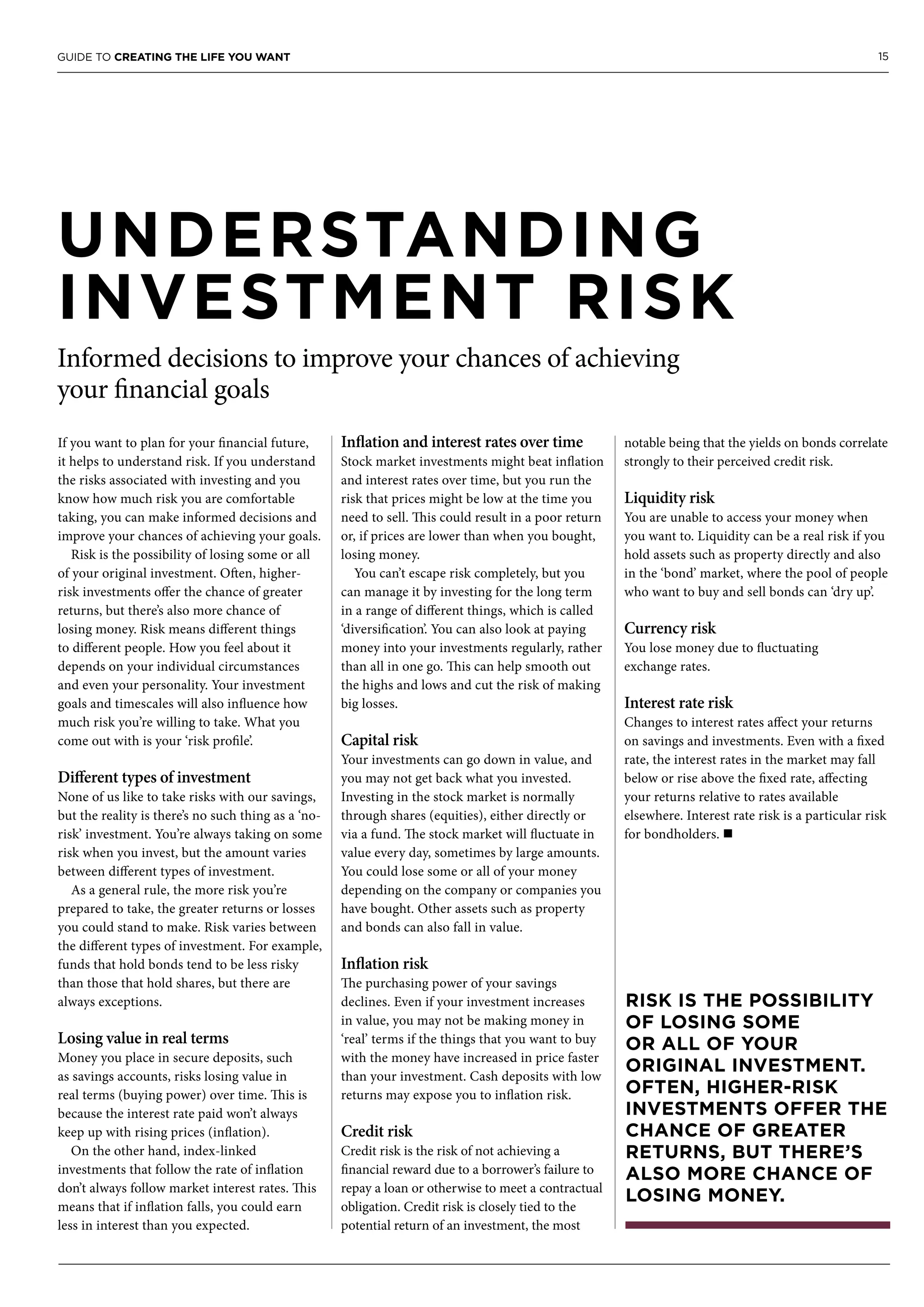 15GUIDE TO CREATING THE LIFE YOU WANT
UNDERSTANDING
INVESTMENT RISK
Informed decisions to improve your chances of achieving
your financial goals
If you want to plan for your financial future,
it helps to understand risk. If you understand
the risks associated with investing and you
know how much risk you are comfortable
taking, you can make informed decisions and
improve your chances of achieving your goals.
Risk is the possibility of losing some or all
of your original investment. Often, higher-
risk investments offer the chance of greater
returns, but there’s also more chance of
losing money. Risk means different things
to different people. How you feel about it
depends on your individual circumstances
and even your personality. Your investment
goals and timescales will also influence how
much risk you’re willing to take. What you
come out with is your ‘risk profile’.
Different types of investment
None of us like to take risks with our savings,
but the reality is there’s no such thing as a ‘no-
risk’ investment. You’re always taking on some
risk when you invest, but the amount varies
between different types of investment.
As a general rule, the more risk you’re
prepared to take, the greater returns or losses
you could stand to make. Risk varies between
the different types of investment. For example,
funds that hold bonds tend to be less risky
than those that hold shares, but there are
always exceptions.
Losing value in real terms
Money you place in secure deposits, such
as savings accounts, risks losing value in
real terms (buying power) over time. This is
because the interest rate paid won’t always
keep up with rising prices (inflation).
On the other hand, index-linked
investments that follow the rate of inflation
don’t always follow market interest rates. This
means that if inflation falls, you could earn
less in interest than you expected.
Inflation and interest rates over time
Stock market investments might beat inflation
and interest rates over time, but you run the
risk that prices might be low at the time you
need to sell. This could result in a poor return
or, if prices are lower than when you bought,
losing money.
You can’t escape risk completely, but you
can manage it by investing for the long term
in a range of different things, which is called
‘diversification’. You can also look at paying
money into your investments regularly, rather
than all in one go. This can help smooth out
the highs and lows and cut the risk of making
big losses.
Capital risk
Your investments can go down in value, and
you may not get back what you invested.
Investing in the stock market is normally
through shares (equities), either directly or
via a fund. The stock market will fluctuate in
value every day, sometimes by large amounts.
You could lose some or all of your money
depending on the company or companies you
have bought. Other assets such as property
and bonds can also fall in value.
Inflation risk
The purchasing power of your savings
declines. Even if your investment increases
in value, you may not be making money in
‘real’ terms if the things that you want to buy
with the money have increased in price faster
than your investment. Cash deposits with low
returns may expose you to inflation risk.
Credit risk
Credit risk is the risk of not achieving a
financial reward due to a borrower’s failure to
repay a loan or otherwise to meet a contractual
obligation. Credit risk is closely tied to the
potential return of an investment, the most
notable being that the yields on bonds correlate
strongly to their perceived credit risk.
Liquidity risk
You are unable to access your money when
you want to. Liquidity can be a real risk if you
hold assets such as property directly and also
in the ‘bond’ market, where the pool of people
who want to buy and sell bonds can ‘dry up’.
Currency risk
You lose money due to fluctuating
exchange rates.
Interest rate risk
Changes to interest rates affect your returns
on savings and investments. Even with a fixed
rate, the interest rates in the market may fall
below or rise above the fixed rate, affecting
your returns relative to rates available
elsewhere. Interest rate risk is a particular risk
for bondholders. n
RISK IS THE POSSIBILITY
OF LOSING SOME
OR ALL OF YOUR
ORIGINAL INVESTMENT.
OFTEN, HIGHER-RISK
INVESTMENTS OFFER THE
CHANCE OF GREATER
RETURNS, BUT THERE’S
ALSO MORE CHANCE OF
LOSING MONEY.
 