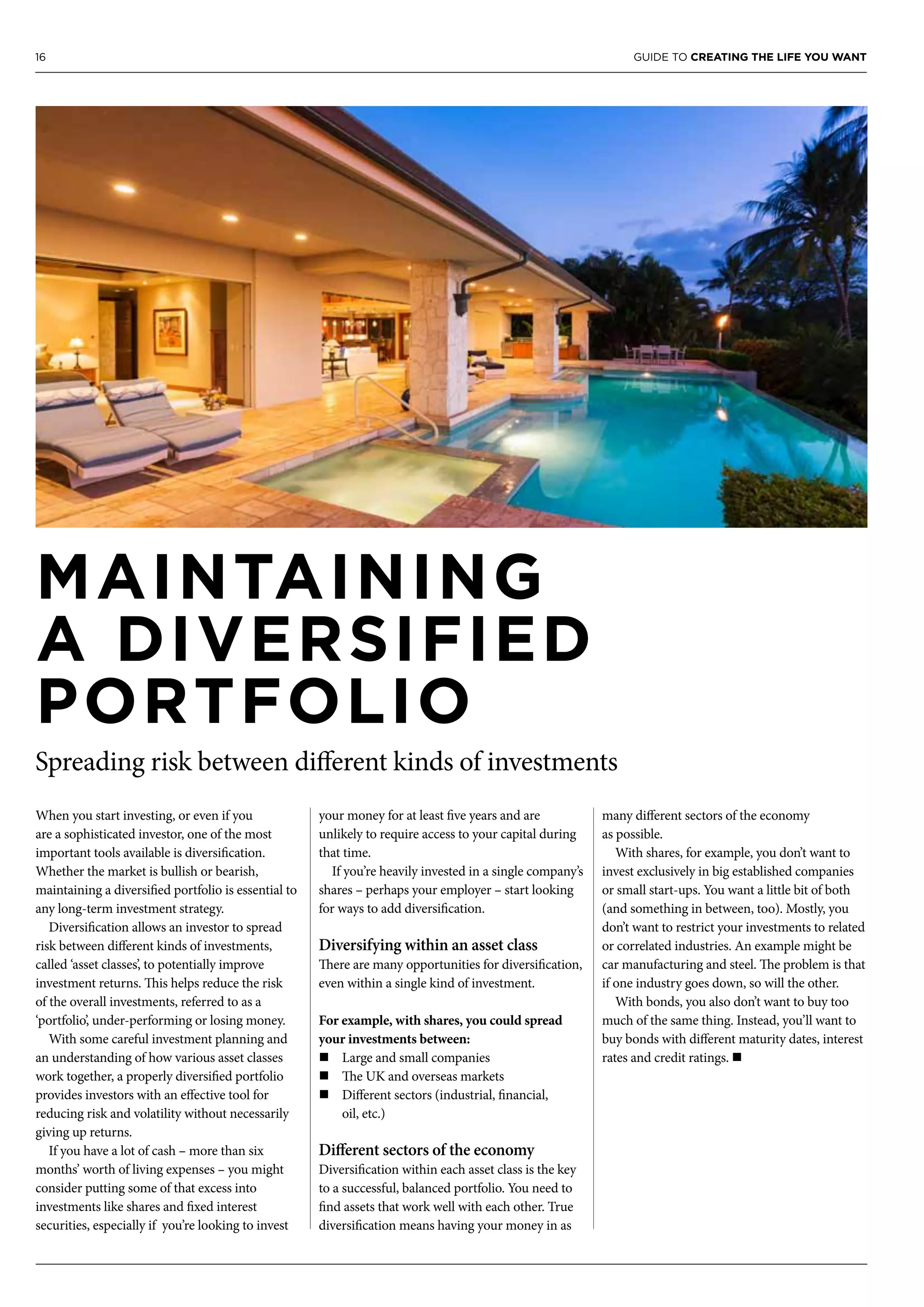 16 GUIDE TO CREATING THE LIFE YOU WANT
MAINTAINING
A DIVERSIFIED
PORTFOLIO
Spreading risk between different kinds of investments
When you start investing, or even if you
are a sophisticated investor, one of the most
important tools available is diversification.
Whether the market is bullish or bearish,
maintaining a diversified portfolio is essential to
any long-term investment strategy.
Diversification allows an investor to spread
risk between different kinds of investments,
called ‘asset classes’, to potentially improve
investment returns. This helps reduce the risk
of the overall investments, referred to as a
‘portfolio’, under-performing or losing money.
With some careful investment planning and
an understanding of how various asset classes
work together, a properly diversified portfolio
provides investors with an effective tool for
reducing risk and volatility without necessarily
giving up returns.
If you have a lot of cash – more than six
months’ worth of living expenses – you might
consider putting some of that excess into
investments like shares and fixed interest
securities, especially if you’re looking to invest
your money for at least five years and are
unlikely to require access to your capital during
that time.
If you’re heavily invested in a single company’s
shares – perhaps your employer – start looking
for ways to add diversification.
Diversifying within an asset class
There are many opportunities for diversification,
even within a single kind of investment.
For example, with shares, you could spread
your investments between:
n	Large and small companies
n	The UK and overseas markets
n	Different sectors (industrial, financial,
oil, etc.)
Different sectors of the economy
Diversification within each asset class is the key
to a successful, balanced portfolio. You need to
find assets that work well with each other. True
diversification means having your money in as
many different sectors of the economy
as possible.
With shares, for example, you don’t want to
invest exclusively in big established companies
or small start-ups. You want a little bit of both
(and something in between, too). Mostly, you
don’t want to restrict your investments to related
or correlated industries. An example might be
car manufacturing and steel. The problem is that
if one industry goes down, so will the other.
With bonds, you also don’t want to buy too
much of the same thing. Instead, you’ll want to
buy bonds with different maturity dates, interest
rates and credit ratings. n
 