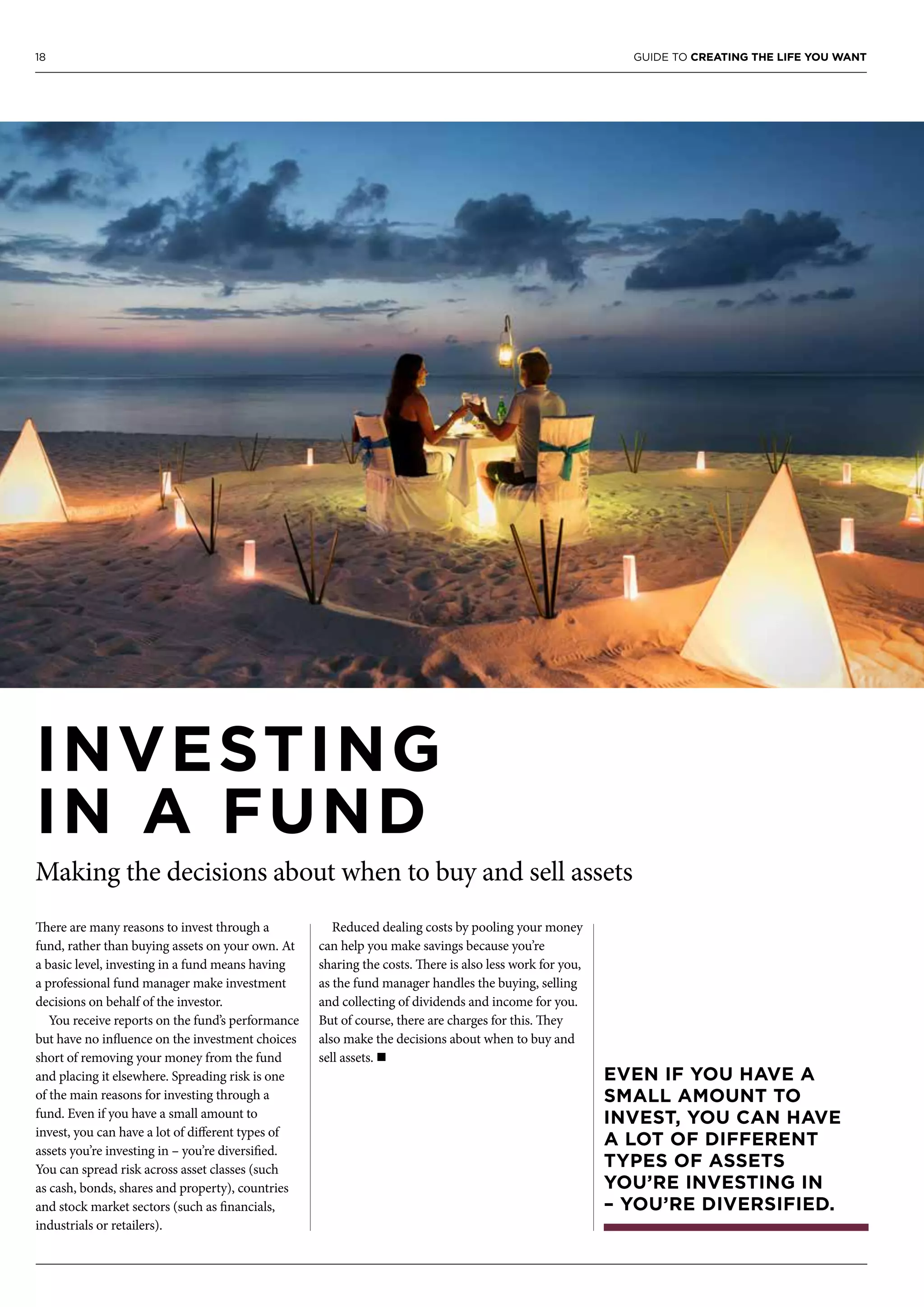 18 GUIDE TO CREATING THE LIFE YOU WANT
INVESTING
IN A FUND
Making the decisions about when to buy and sell assets
There are many reasons to invest through a
fund, rather than buying assets on your own. At
a basic level, investing in a fund means having
a professional fund manager make investment
decisions on behalf of the investor.
You receive reports on the fund’s performance
but have no influence on the investment choices
short of removing your money from the fund
and placing it elsewhere. Spreading risk is one
of the main reasons for investing through a
fund. Even if you have a small amount to
invest, you can have a lot of different types of
assets you’re investing in – you’re diversified.
You can spread risk across asset classes (such
as cash, bonds, shares and property), countries
and stock market sectors (such as financials,
industrials or retailers).
Reduced dealing costs by pooling your money
can help you make savings because you’re
sharing the costs. There is also less work for you,
as the fund manager handles the buying, selling
and collecting of dividends and income for you.
But of course, there are charges for this. They
also make the decisions about when to buy and
sell assets. n
EVEN IF YOU HAVE A
SMALL AMOUNT TO
INVEST, YOU CAN HAVE
A LOT OF DIFFERENT
TYPES OF ASSETS
YOU’RE INVESTING IN
– YOU’RE DIVERSIFIED.
 