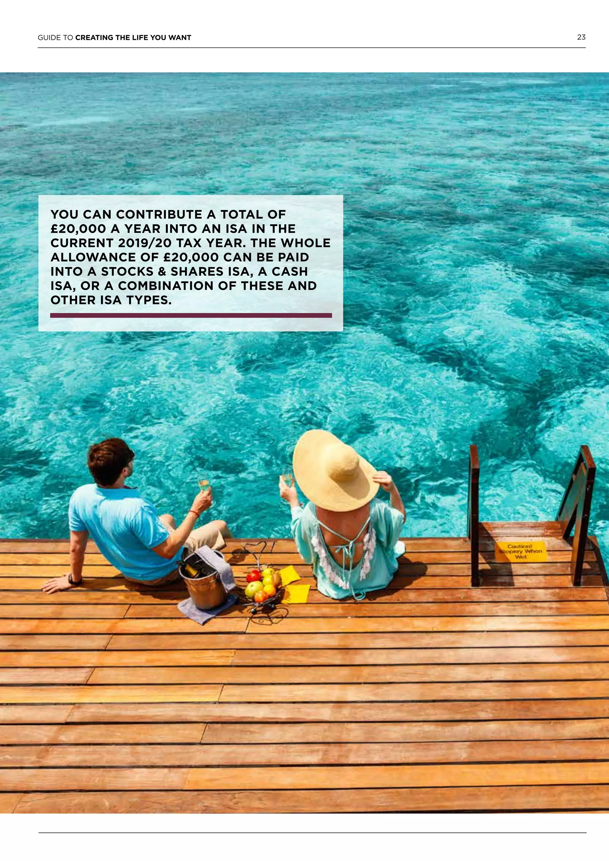 23GUIDE TO CREATING THE LIFE YOU WANT
YOU CAN CONTRIBUTE A TOTAL OF
£20,000 A YEAR INTO AN ISA IN THE
CURRENT 2019/20 TAX YEAR. THE WHOLE
ALLOWANCE OF £20,000 CAN BE PAID
INTO A STOCKS & SHARES ISA, A CASH
ISA, OR A COMBINATION OF THESE AND
OTHER ISA TYPES.
 