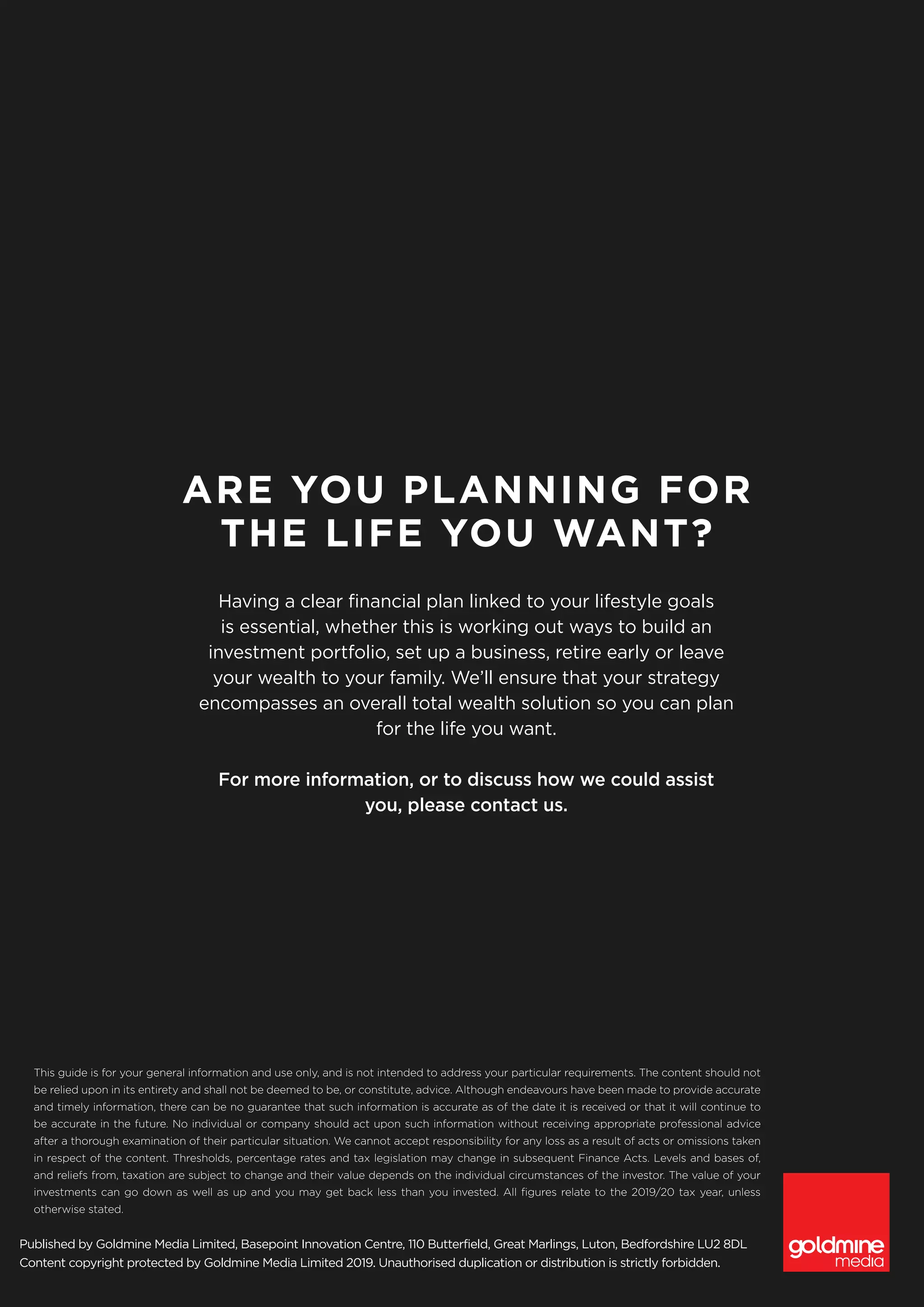 Published by Goldmine Media Limited, Basepoint Innovation Centre, 110 Butterfield, Great Marlings, Luton, Bedfordshire LU2 8DL
Content copyright protected by Goldmine Media Limited 2019. Unauthorised duplication or distribution is strictly forbidden.
This guide is for your general information and use only, and is not intended to address your particular requirements. The content should not
be relied upon in its entirety and shall not be deemed to be, or constitute, advice. Although endeavours have been made to provide accurate
and timely information, there can be no guarantee that such information is accurate as of the date it is received or that it will continue to
be accurate in the future. No individual or company should act upon such information without receiving appropriate professional advice
after a thorough examination of their particular situation. We cannot accept responsibility for any loss as a result of acts or omissions taken
in respect of the content. Thresholds, percentage rates and tax legislation may change in subsequent Finance Acts. Levels and bases of,
and reliefs from, taxation are subject to change and their value depends on the individual circumstances of the investor. The value of your
investments can go down as well as up and you may get back less than you invested. All figures relate to the 2019/20 tax year, unless
otherwise stated.
ARE YOU PLANNING FOR
THE LIFE YOU WANT?
Having a clear financial plan linked to your lifestyle goals
is essential, whether this is working out ways to build an
investment portfolio, set up a business, retire early or leave
your wealth to your family. We’ll ensure that your strategy
encompasses an overall total wealth solution so you can plan
for the life you want.
For more information, or to discuss how we could assist
you, please contact us.
 