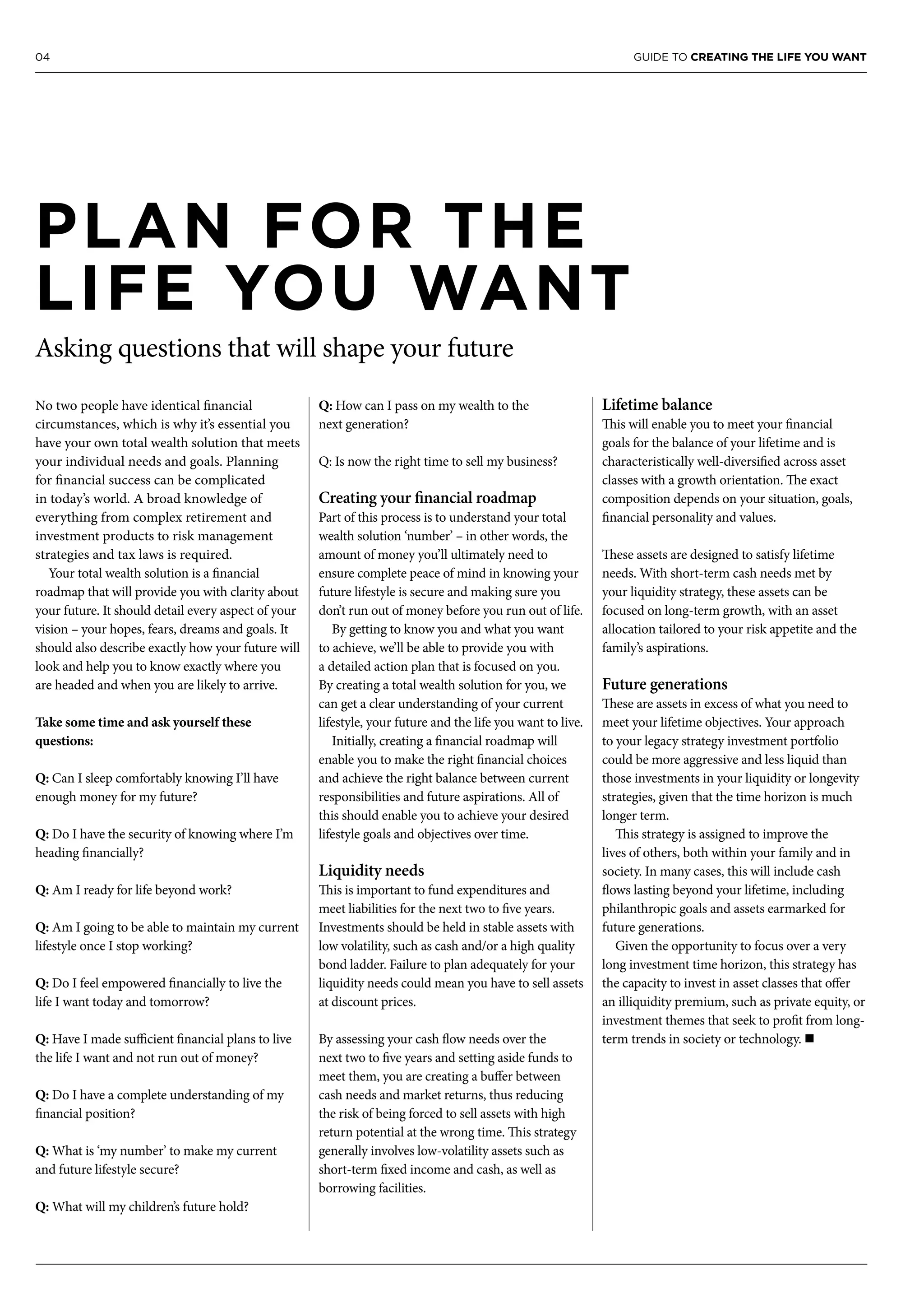 04 GUIDE TO CREATING THE LIFE YOU WANT
No two people have identical financial
circumstances, which is why it’s essential you
have your own total wealth solution that meets
your individual needs and goals. Planning
for financial success can be complicated
in today’s world. A broad knowledge of
everything from complex retirement and
investment products to risk management
strategies and tax laws is required.
Your total wealth solution is a financial
roadmap that will provide you with clarity about
your future. It should detail every aspect of your
vision – your hopes, fears, dreams and goals. It
should also describe exactly how your future will
look and help you to know exactly where you
are headed and when you are likely to arrive.
Take some time and ask yourself these
questions:
Q: Can I sleep comfortably knowing I’ll have
enough money for my future?
Q: Do I have the security of knowing where I’m
heading financially?
Q: Am I ready for life beyond work?
Q: Am I going to be able to maintain my current
lifestyle once I stop working?
Q: Do I feel empowered financially to live the
life I want today and tomorrow?
Q: Have I made sufficient financial plans to live
the life I want and not run out of money?
Q: Do I have a complete understanding of my
financial position?
Q: What is ‘my number’ to make my current
and future lifestyle secure?
Q: What will my children’s future hold?
Q: How can I pass on my wealth to the
next generation?
Q: Is now the right time to sell my business?
Creating your financial roadmap
Part of this process is to understand your total
wealth solution ‘number’ – in other words, the
amount of money you’ll ultimately need to
ensure complete peace of mind in knowing your
future lifestyle is secure and making sure you
don’t run out of money before you run out of life.
By getting to know you and what you want
to achieve, we’ll be able to provide you with
a detailed action plan that is focused on you.
By creating a total wealth solution for you, we
can get a clear understanding of your current
lifestyle, your future and the life you want to live.
Initially, creating a financial roadmap will
enable you to make the right financial choices
and achieve the right balance between current
responsibilities and future aspirations. All of
this should enable you to achieve your desired
lifestyle goals and objectives over time.
Liquidity needs
This is important to fund expenditures and
meet liabilities for the next two to five years.
Investments should be held in stable assets with
low volatility, such as cash and/or a high quality
bond ladder. Failure to plan adequately for your
liquidity needs could mean you have to sell assets
at discount prices.
By assessing your cash flow needs over the
next two to five years and setting aside funds to
meet them, you are creating a buffer between
cash needs and market returns, thus reducing
the risk of being forced to sell assets with high
return potential at the wrong time. This strategy
generally involves low-volatility assets such as
short-term fixed income and cash, as well as
borrowing facilities.
Lifetime balance
This will enable you to meet your financial
goals for the balance of your lifetime and is
characteristically well-diversified across asset
classes with a growth orientation. The exact
composition depends on your situation, goals,
financial personality and values.
These assets are designed to satisfy lifetime
needs. With short-term cash needs met by
your liquidity strategy, these assets can be
focused on long-term growth, with an asset
allocation tailored to your risk appetite and the
family’s aspirations.
Future generations
These are assets in excess of what you need to
meet your lifetime objectives. Your approach
to your legacy strategy investment portfolio
could be more aggressive and less liquid than
those investments in your liquidity or longevity
strategies, given that the time horizon is much
longer term.
This strategy is assigned to improve the
lives of others, both within your family and in
society. In many cases, this will include cash
flows lasting beyond your lifetime, including
philanthropic goals and assets earmarked for
future generations.
Given the opportunity to focus over a very
long investment time horizon, this strategy has
the capacity to invest in asset classes that offer
an illiquidity premium, such as private equity, or
investment themes that seek to profit from long-
term trends in society or technology. n
PLAN FOR THE
LIFE YOU WANT
Asking questions that will shape your future
 
