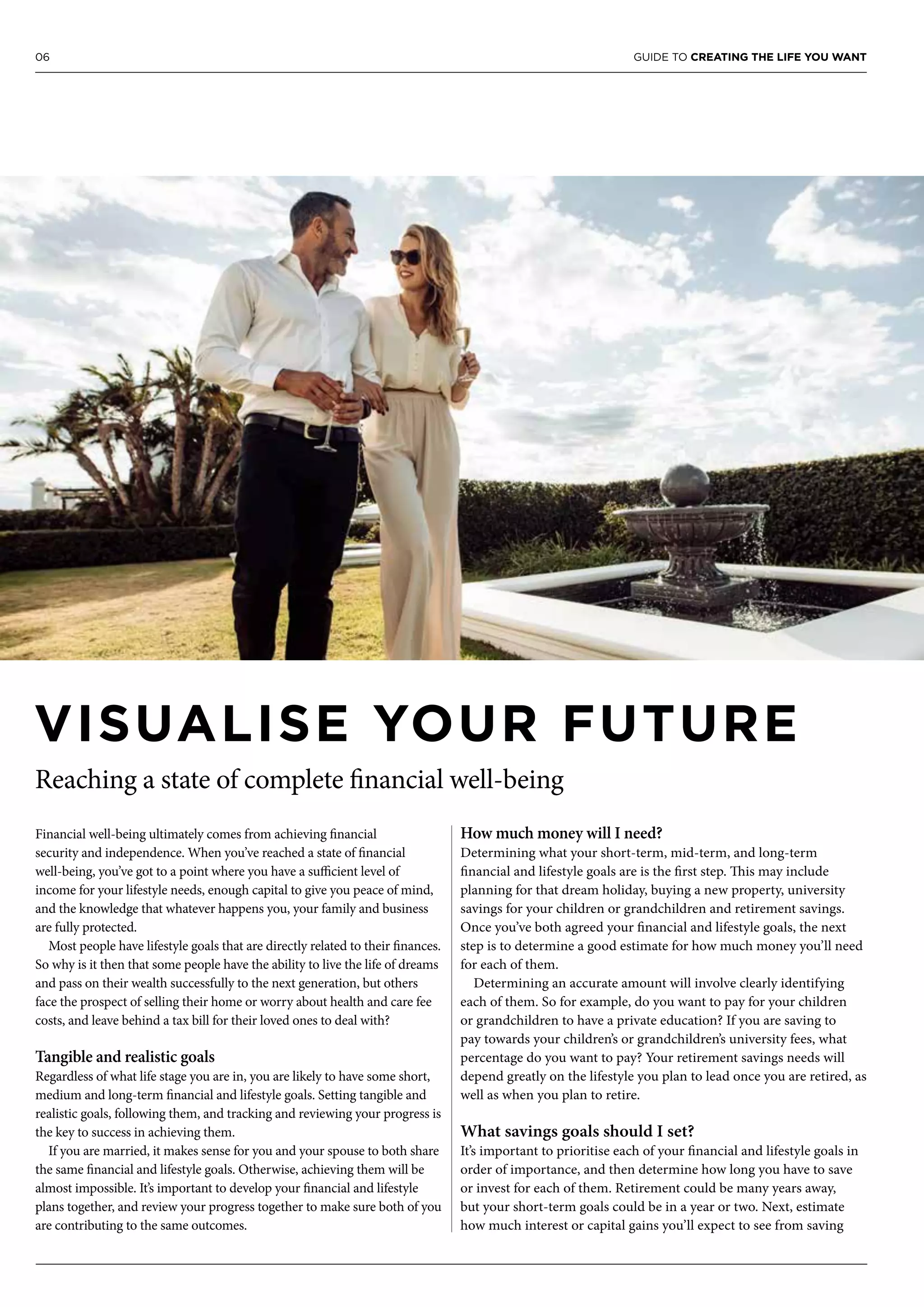 06 GUIDE TO CREATING THE LIFE YOU WANT
Financial well-being ultimately comes from achieving financial
security and independence. When you’ve reached a state of financial
well-being, you’ve got to a point where you have a sufficient level of
income for your lifestyle needs, enough capital to give you peace of mind,
and the knowledge that whatever happens you, your family and business
are fully protected.
Most people have lifestyle goals that are directly related to their finances.
So why is it then that some people have the ability to live the life of dreams
and pass on their wealth successfully to the next generation, but others
face the prospect of selling their home or worry about health and care fee
costs, and leave behind a tax bill for their loved ones to deal with?
Tangible and realistic goals
Regardless of what life stage you are in, you are likely to have some short,
medium and long-term financial and lifestyle goals. Setting tangible and
realistic goals, following them, and tracking and reviewing your progress is
the key to success in achieving them.
If you are married, it makes sense for you and your spouse to both share
the same financial and lifestyle goals. Otherwise, achieving them will be
almost impossible. It’s important to develop your financial and lifestyle
plans together, and review your progress together to make sure both of you
are contributing to the same outcomes.
How much money will I need?
Determining what your short-term, mid-term, and long-term
financial and lifestyle goals are is the first step. This may include
planning for that dream holiday, buying a new property, university
savings for your children or grandchildren and retirement savings.
Once you’ve both agreed your financial and lifestyle goals, the next
step is to determine a good estimate for how much money you’ll need
for each of them.
Determining an accurate amount will involve clearly identifying
each of them. So for example, do you want to pay for your children
or grandchildren to have a private education? If you are saving to
pay towards your children’s or grandchildren’s university fees, what
percentage do you want to pay? Your retirement savings needs will
depend greatly on the lifestyle you plan to lead once you are retired, as
well as when you plan to retire.
What savings goals should I set?
It’s important to prioritise each of your financial and lifestyle goals in
order of importance, and then determine how long you have to save
or invest for each of them. Retirement could be many years away,
but your short-term goals could be in a year or two. Next, estimate
how much interest or capital gains you’ll expect to see from saving
VISUALISE YOUR FUTURE
Reaching a state of complete financial well-being
 