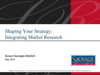 Copyright 2014 by Saurage Research, Inc. All rights reserved. No part of this document may be reproduced by any means whatsoever without permission in writing from Saurage Research, Inc.
Susan Saurage-Altenloh
May 2014
Shaping Your Strategy:
Integrating Market Research
 