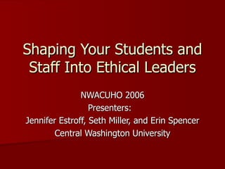 Shaping Your Students and Staff Into Ethical Leaders NWACUHO 2006 Presenters:  Jennifer Estroff, Seth Miller, and Erin Spencer Central Washington University 