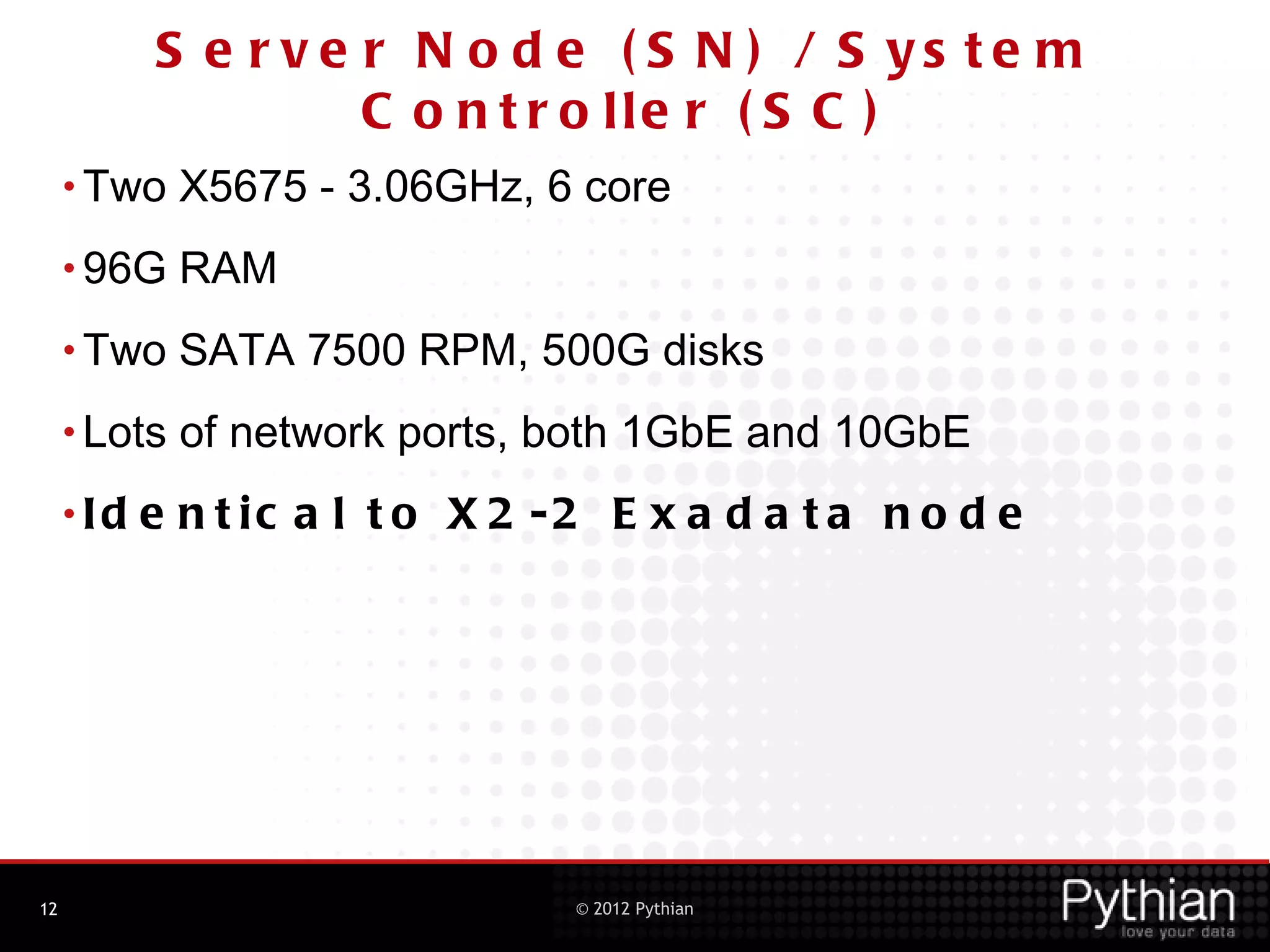 S e r v e r N o d e ( S N ) / S ys te m
                     C o n t r o lle r ( S C )
     • Two    X5675 - 3.06GHz, 6 core
     • 96G    RAM
     • Two    SATA 7500 RPM, 500G disks
     • Lots   of network ports, both 1GbE and 10GbE
     •Id   e n t ic a l t o X 2 -2 E x a d a t a n o d e




12                               © 2012 Pythian
 