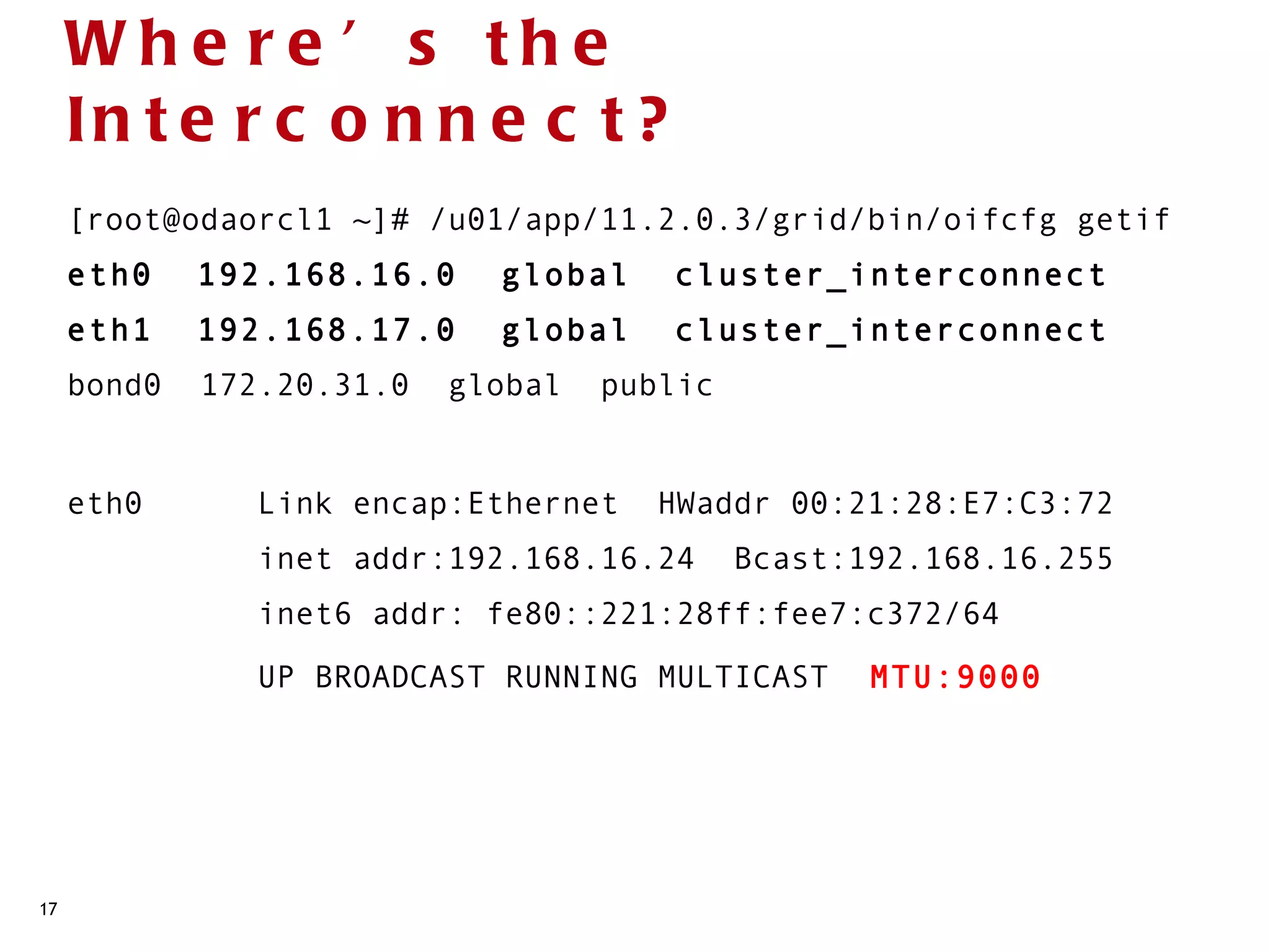 Whe re ’ s the
     In t e r c o n n e c t ?
     [root@odaorcl1 ~]# /u01/app/11.2.0.3/grid/bin/oifcfg getif
     eth0  192.168.16.0  global  cluster_interconnect
     eth1  192.168.17.0  global  cluster_interconnect
     bond0  172.20.31.0  global  public


     eth0      Link encap:Ethernet  HWaddr 00:21:28:E7:C3:72 
               inet addr:192.168.16.24  Bcast:192.168.16.255 
               inet6 addr: fe80::221:28ff:fee7:c372/64
               UP BROADCAST RUNNING MULTICAST  MTU:9000       




17
 