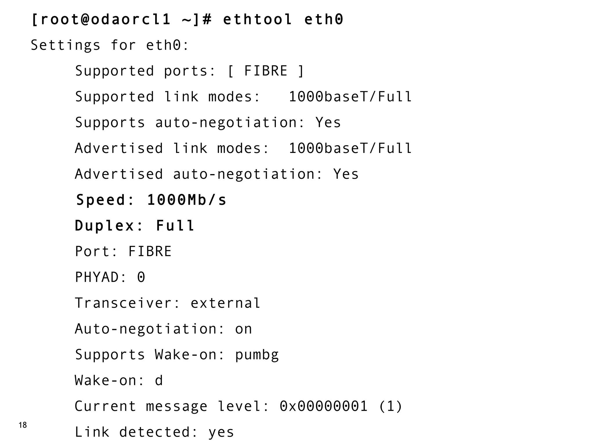 [root@odaorcl1 ~]# ethtool eth0
     Settings for eth0:
          Supported ports: [ FIBRE ]
          Supported link modes:   1000baseT/Full
          Supports auto-negotiation: Yes
          Advertised link modes:  1000baseT/Full
          Advertised auto-negotiation: Yes
          Speed: 1000Mb/s
          Duplex: Full
          Port: FIBRE
          PHYAD: 0
          Transceiver: external
          Auto-negotiation: on
          Supports Wake-on: pumbg
          Wake-on: d
          Current message level: 0x00000001 (1)
18
          Link detected: yes
 