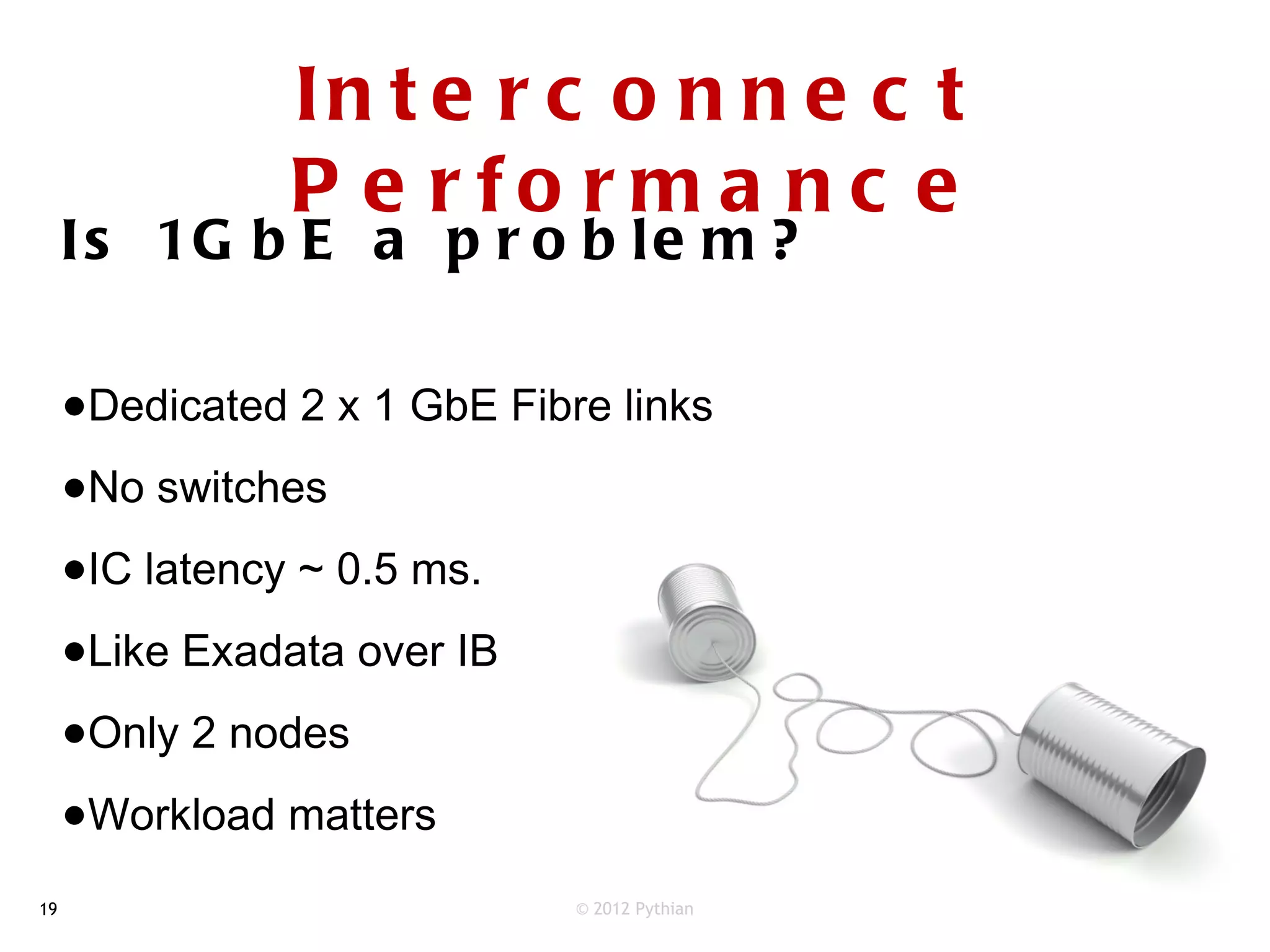 In t e r c o n n e c t
                P e rfo rm a nc e
     I s 1G b E a p r o b l e m ?


     •Dedicated 2 x 1 GbE Fibre links
     •No switches
     •IC latency ~ 0.5 ms.
     •Like Exadata over IB
     •Only 2 nodes
     •Workload matters
19                            © 2012 Pythian
 