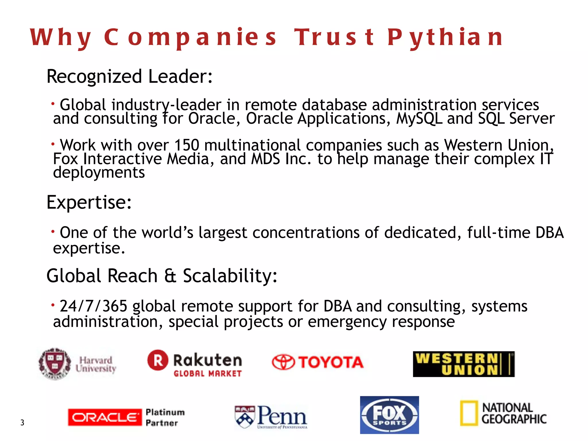 W h y C o m p a n ie s Tr u s t P y t h ia n
      Recognized Leader:
      • Global industry-leader in remote database administration services
       and consulting for Oracle, Oracle Applications, MySQL and SQL Server
      • Work with over 150 multinational companies such as Western Union,
       Fox Interactive Media, and MDS Inc. to help manage their complex IT
       deployments
      Expertise:
      • One of the world’s largest concentrations of dedicated, full-time DBA
       expertise.
      Global Reach & Scalability:
      • 24/7/365 global remote support for DBA and consulting, systems
       administration, special projects or emergency response




38
 