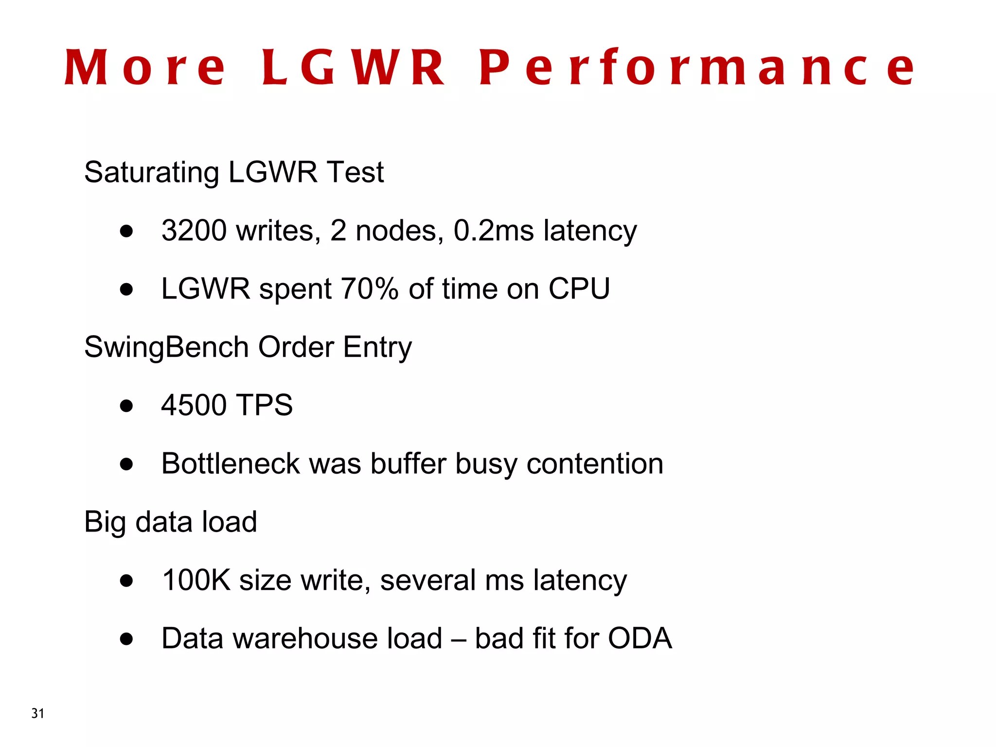 M o re L G WR P e rfo rm a n c e
     Saturating LGWR Test

       •   3200 writes, 2 nodes, 0.2ms latency

       •   LGWR spent 70% of time on CPU
     SwingBench Order Entry

       •   4500 TPS

       •   Bottleneck was buffer busy contention
     Big data load

       •   100K size write, several ms latency

       •   Data warehouse load – bad fit for ODA

31
 