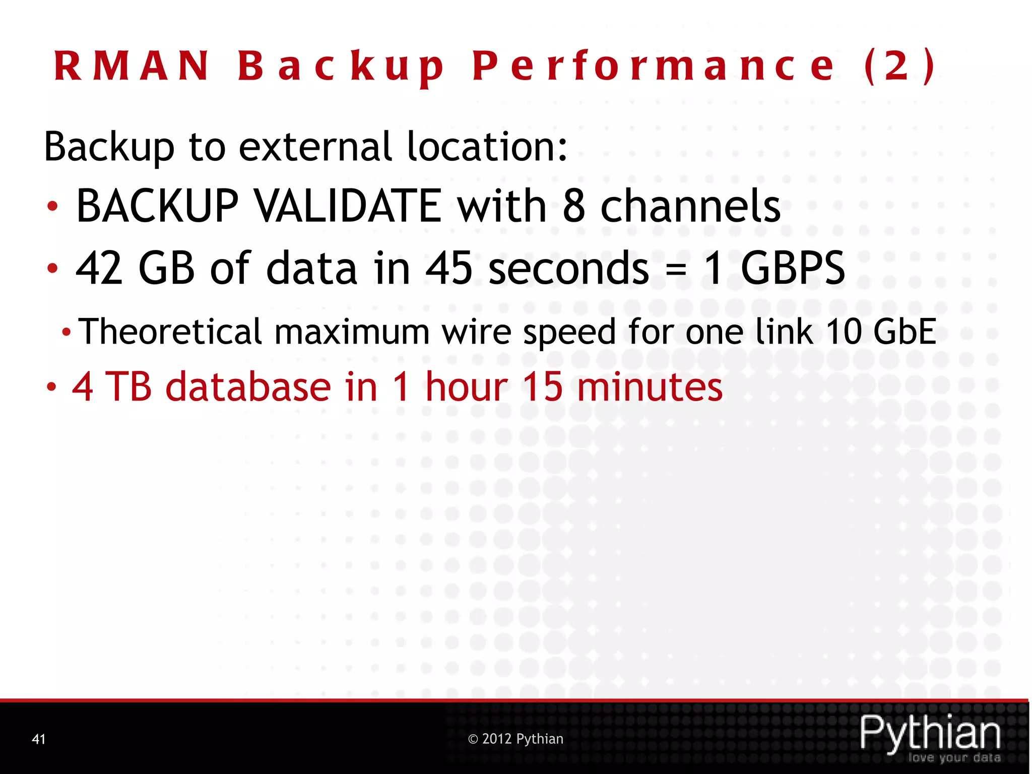 R M A N B a c k u p P e rfo rm a nc e ( 2 )
 Backup to external location:
 •    BACKUP VALIDATE with 8 channels
 •    42 GB of data in 45 seconds = 1 GBPS
     • Theoretical   maximum wire speed for one link 10 GbE
 •   4 TB database in 1 hour 15 minutes




41                              © 2012 Pythian
 