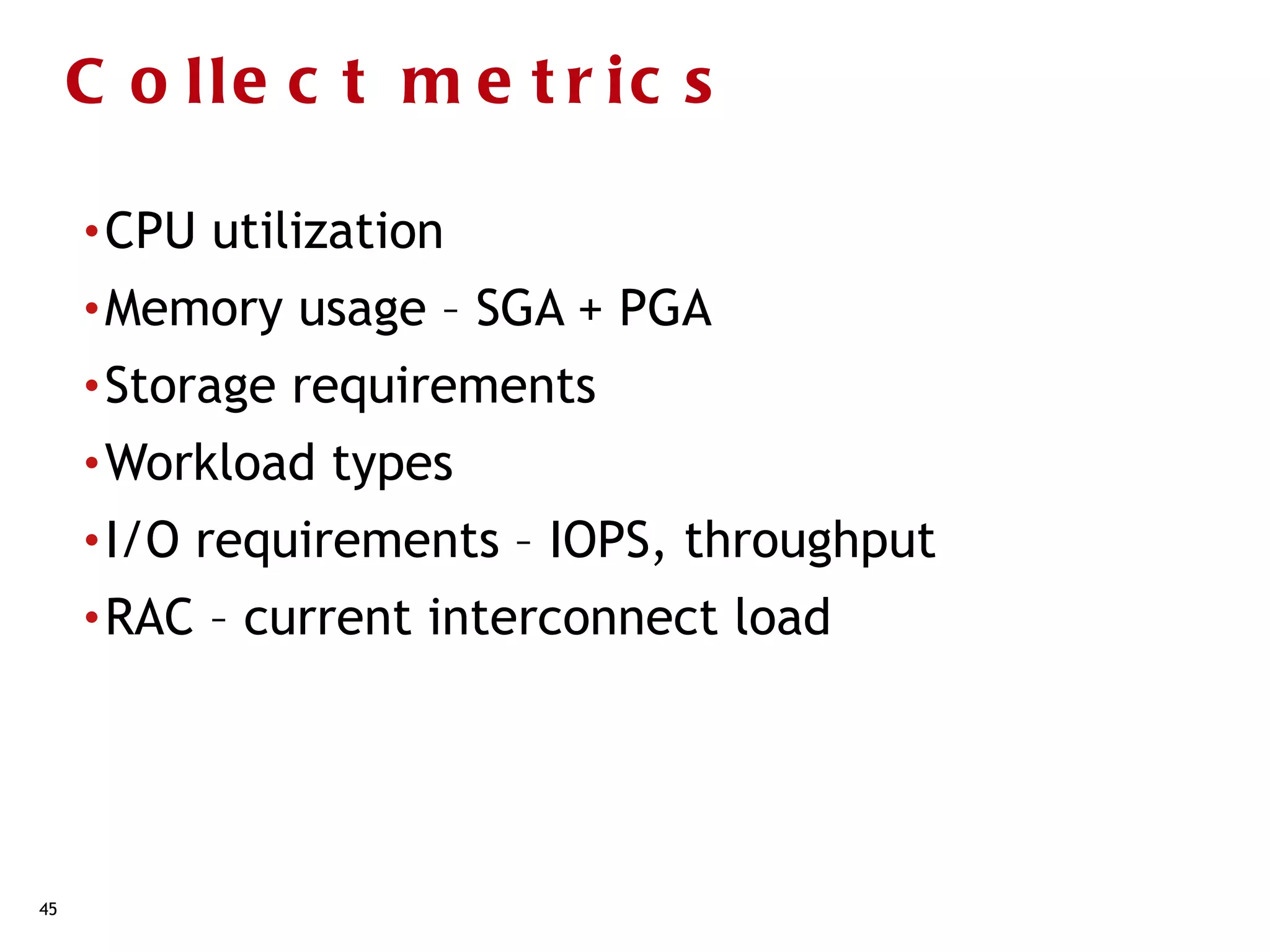 C o lle c t m e t r ic s

     • CPU   utilization
     • Memory    usage – SGA + PGA
     • Storage   requirements
     • Workload   types
     • I/O   requirements – IOPS, throughput
     • RAC   – current interconnect load




45
 