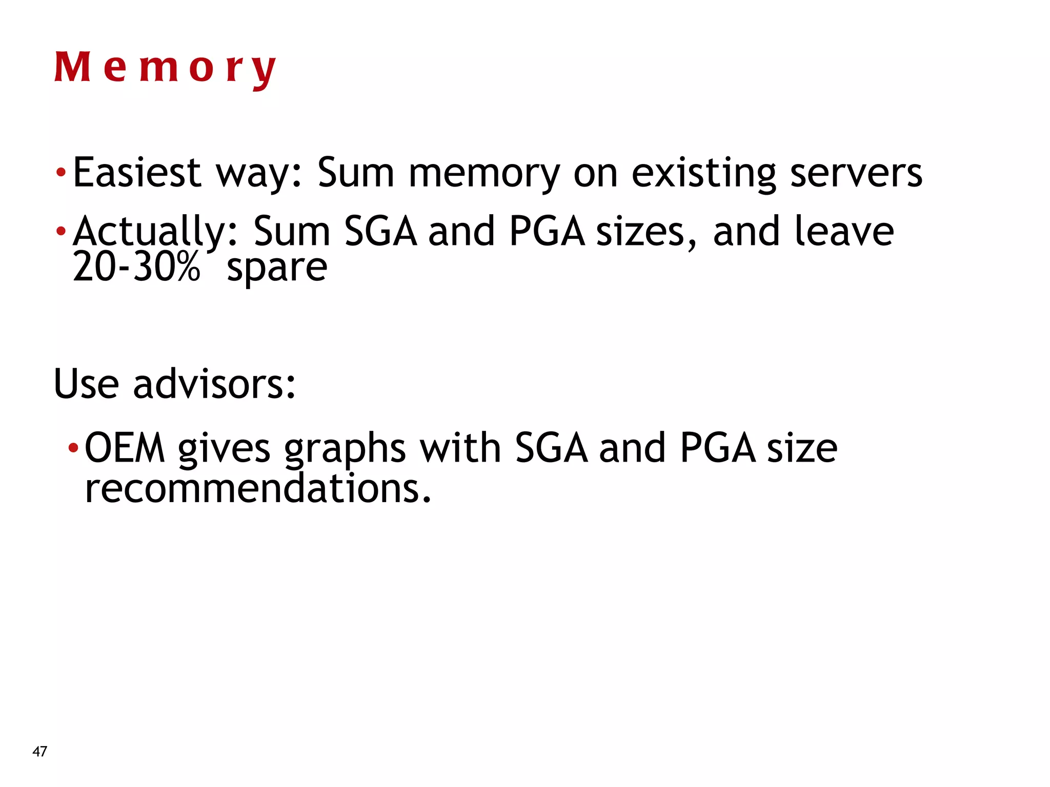 Me mory

     • Easiest way: Sum memory on existing servers
     • Actually: Sum SGA and PGA sizes, and leave
       20-30% spare

     Use advisors:
     • OEMgives graphs with SGA and PGA size
      recommendations.




47
 