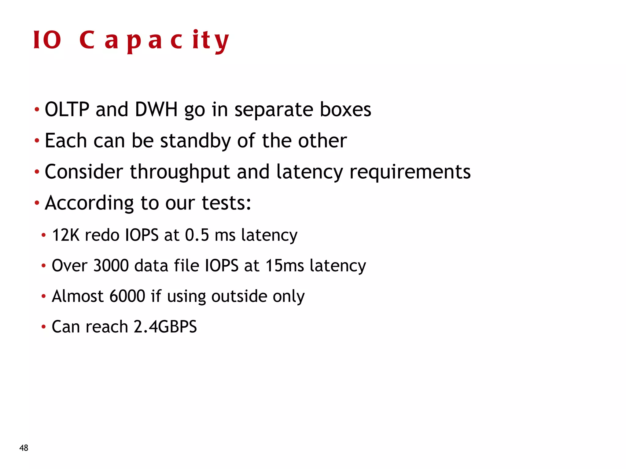 IO C a p a c it y

     • OLTP   and DWH go in separate boxes
     • Each   can be standby of the other
     • Consider    throughput and latency requirements
     • According    to our tests:
     •   12K redo IOPS at 0.5 ms latency
     •   Over 3000 data file IOPS at 15ms latency
     •   Almost 6000 if using outside only
     •   Can reach 2.4GBPS




48
 