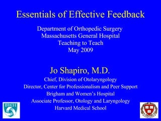 Essentials of Effective Feedback Department of Orthopedic Surgery  Massachusetts General Hospital Teaching to Teach May 2009 Jo Shapiro, M.D.   Chief, Division of Otolaryngology Director, Center for Professionalism and Peer Support Brigham and Women’s Hospital Associate Professor, Otology and Laryngology Harvard Medical School 