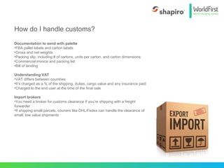 Documentation to send with palette
•FBA pallet labels and carton labels
•Gross and net weights
•Packing slip, including # of cartons, units per carton, and carton dimensions
•Commercial invoice and packing list
•Bill of landing
Understanding VAT
•VAT differs between countries
•It’s charged as a % of the shipping, duties, cargo value and any insurance paid
•Charged to the end user at the time of the final sale
Import brokers
•You need a broker for customs clearance if you’re shipping with a freight
forwarder
•If shipping small parcels, couriers like DHL/Fedex can handle the clearance of
small, low value shipments
How do I handle customs?
 