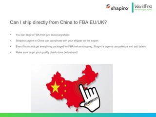 • You can ship to FBA from just about anywhere
• Shapiro’s agent in China can coordinate with your shipper on the export
• Even if you can’t get everything packaged for FBA before shipping, Shapiro’s agents can palletize and add labels
• Make sure to get your quality check done beforehand!
Can I ship directly from China to FBA EU/UK?
 
