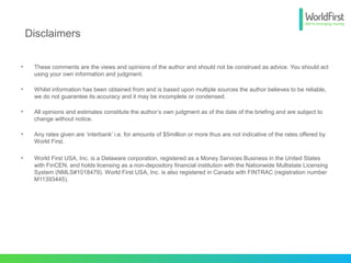 • These comments are the views and opinions of the author and should not be construed as advice. You should act
using your own information and judgment.
• Whilst information has been obtained from and is based upon multiple sources the author believes to be reliable,
we do not guarantee its accuracy and it may be incomplete or condensed.
• All opinions and estimates constitute the author’s own judgment as of the date of the briefing and are subject to
change without notice.
• Any rates given are ‘interbank’ i.e. for amounts of $5million or more thus are not indicative of the rates offered by
World First.
• World First USA, Inc. is a Delaware corporation, registered as a Money Services Business in the United States
with FinCEN, and holds licensing as a non-depository financial institution with the Nationwide Multistate Licensing
System (NMLS#1018479). World First USA, Inc. is also registered in Canada with FINTRAC (registration number
M11393445).
Disclaimers
 