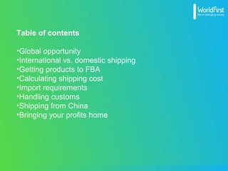 Table of contents
•Global opportunity
•International vs. domestic shipping
•Getting products to FBA
•Calculating shipping cost
•Import requirements
•Handling customs
•Shipping from China
•Bringing your profits home
 