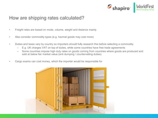 • Freight rates are based on mode, volume, weight and distance mainly
• Also consider commodity types (e.g. hazmat goods may cost more)
• Duties and taxes vary by country so importers should fully research this before selecting a commodity
– E.g. UK charges VAT on top of duties, while some countries have free trade agreements
– Some countries impose high duty rates on goods coming from countries where goods are produced and
sold at below fair market value (anti dumping / counterveiling duties)
• Cargo exams can cost money, which the importer would be responsible for
How are shipping rates calculated?
 