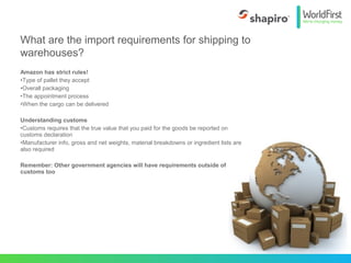 Amazon has strict rules!
•Type of pallet they accept
•Overall packaging
•The appointment process
•When the cargo can be delivered
Understanding customs
•Customs requires that the true value that you paid for the goods be reported on
customs declaration
•Manufacturer info, gross and net weights, material breakdowns or ingredient lists are
also required
Remember: Other government agencies will have requirements outside of
customs too
What are the import requirements for shipping to
warehouses?
 