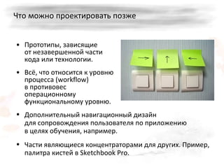 Что можно проектировать позже Прототипы, зависящие от незавершенной части кода или технологии.  Всё, что относится к уровню процесса ( workflow)  в противовес операционному функциональному уровню. Дополнительный навигационный дизайн для сопровождения пользователя по приложению   в целях обучения, например. Части являющиеся концентраторами для других. Пример, палитра кистей в  Sketchbook   Pro . 