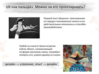 UX  «на пальцах». Можно ли его проектировать? Первый опыт общения с приложением не передал пользователю ничего о его действительных  назначении  и  способах взаимодействия. Любой на планете Земля встретив сейчас объект, напоминающий по   форме масляную лампу, попробует потереть его, усвоив идиому из сказки. дизайн -> усвоение, опыт -> дизайн 