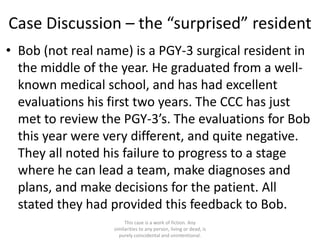 Case Discussion – the “surprised” resident
• Bob (not real name) is a PGY-3 surgical resident in
the middle of the year. He graduated from a well-
known medical school, and has had excellent
evaluations his first two years. The CCC has just
met to review the PGY-3’s. The evaluations for Bob
this year were very different, and quite negative.
They all noted his failure to progress to a stage
where he can lead a team, make diagnoses and
plans, and make decisions for the patient. All
stated they had provided this feedback to Bob.
This case is a work of fiction. Any
similarities to any person, living or dead, is
purely coincidental and unintentional.
 