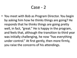 Case - 2
• You meet with Bob as Program Director. You begin
by asking him how he thinks things are going? He
responds that he thinks things are going pretty
well, in fact, “great.” He is happy in the program,
and feels that, although the transition to third year
was initially challenging, he now “has everything
under control.” At first gently, then more firmly,
you raise the concerns of his attendings.
 