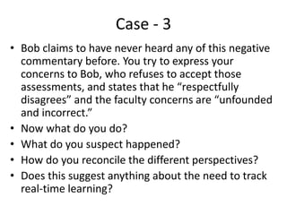 Case - 3
• Bob claims to have never heard any of this negative
commentary before. You try to express your
concerns to Bob, who refuses to accept those
assessments, and states that he “respectfully
disagrees” and the faculty concerns are “unfounded
and incorrect.”
• Now what do you do?
• What do you suspect happened?
• How do you reconcile the different perspectives?
• Does this suggest anything about the need to track
real-time learning?
 