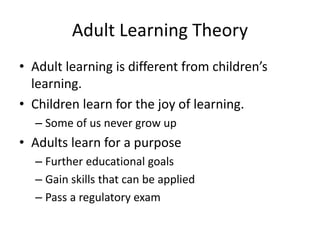 Adult Learning Theory
• Adult learning is different from children’s
learning.
• Children learn for the joy of learning.
– Some of us never grow up
• Adults learn for a purpose
– Further educational goals
– Gain skills that can be applied
– Pass a regulatory exam
 