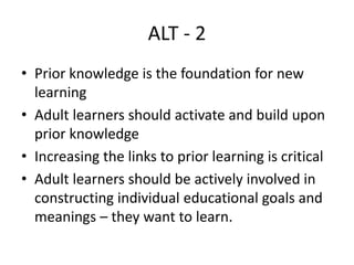ALT - 2
• Prior knowledge is the foundation for new
learning
• Adult learners should activate and build upon
prior knowledge
• Increasing the links to prior learning is critical
• Adult learners should be actively involved in
constructing individual educational goals and
meanings – they want to learn.
 