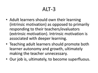 ALT-3
• Adult learners should own their learning
(intrinsic motivation) as opposed to primarily
responding to their teachers/evaluators
(extrinsic motivation). Intrinsic motivation is
associated with deeper learning.
• Teaching adult learners should promote both
learner autonomy and growth, ultimately
making the teacher unnecessary.
• Our job is, ultimately, to become superfluous.
 