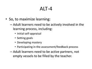 ALT-4
• So, to maximize learning:
– Adult learners need to be actively involved in the
learning process, including:
• Initial self-appraisal
• Setting goals
• Developing mastery
• Participating in the assessment/feedback process
– Adult learners need to be active partners, not
empty vessels to be filled by the teacher.
 