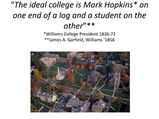 “The ideal college is Mark Hopkins* on
one end of a log and a student on the
other”**
*Williams College President 1836-72
**James A. Garfield, Williams ‘1856
 