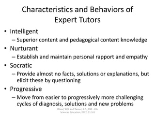 Characteristics and Behaviors of
Expert Tutors
• Intelligent
– Superior content and pedagogical content knowledge
• Nurturant
– Establish and maintain personal rapport and empathy
• Socratic
– Provide almost no facts, solutions or explanations, but
elicit these by questioning
• Progressive
– Move from easier to progressively more challenging
cycles of diagnosis, solutions and new problems
Wood, W.B. and Tanner, K.D., CBE - Life
Sciences Education, 2012, 11:3-9
 